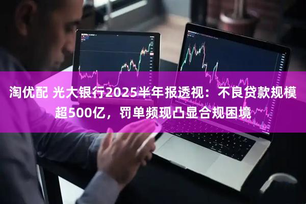 淘优配 光大银行2025半年报透视：不良贷款规模超500亿，罚单频现凸显合规困境