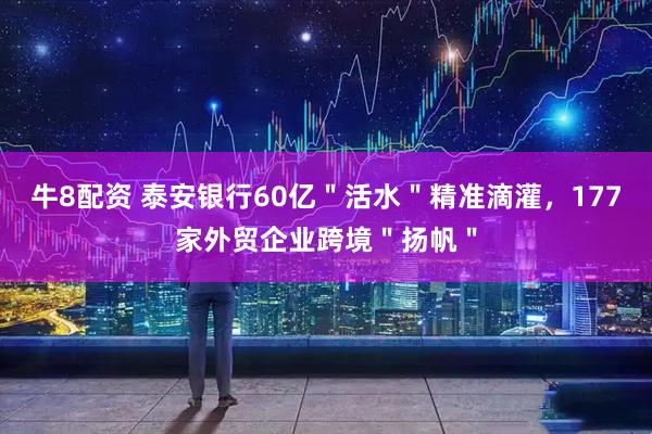 牛8配资 泰安银行60亿＂活水＂精准滴灌，177家外贸企业跨境＂扬帆＂