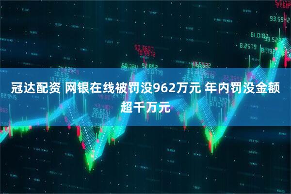 冠达配资 网银在线被罚没962万元 年内罚没金额超千万元