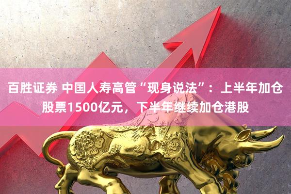百胜证券 中国人寿高管“现身说法”：上半年加仓股票1500亿元，下半年继续加仓港股