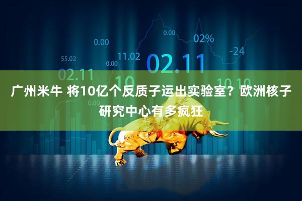 广州米牛 将10亿个反质子运出实验室？欧洲核子研究中心有多疯狂