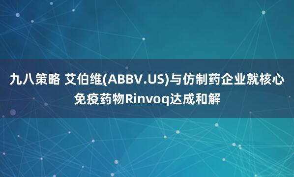 九八策略 艾伯维(ABBV.US)与仿制药企业就核心免疫药物Rinvoq达成和解