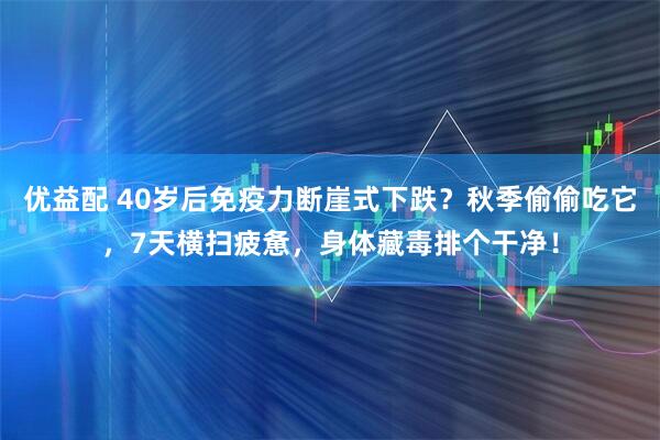 优益配 40岁后免疫力断崖式下跌？秋季偷偷吃它，7天横扫疲惫，身体藏毒排个干净！