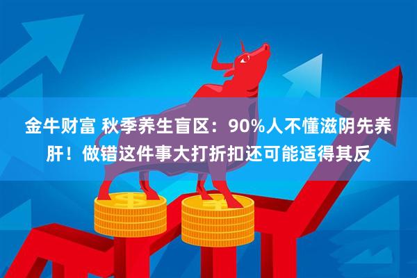 金牛财富 秋季养生盲区：90%人不懂滋阴先养肝！做错这件事大打折扣还可能适得其反