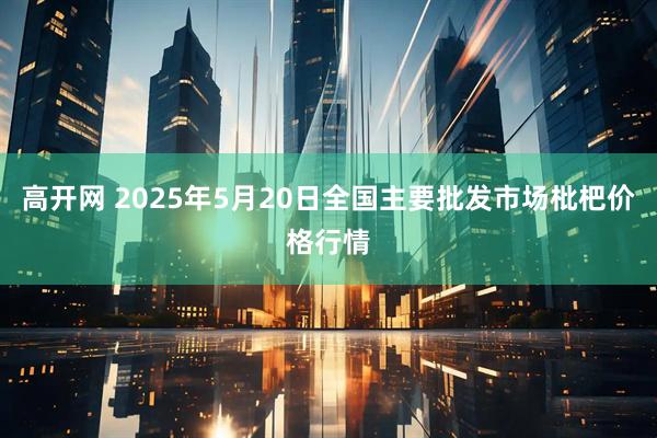 高开网 2025年5月20日全国主要批发市场枇杷价格行情