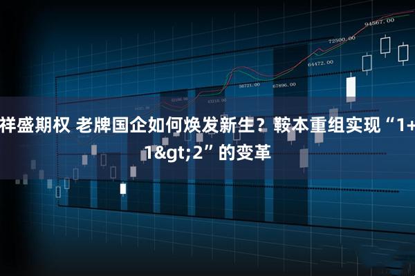 祥盛期权 老牌国企如何焕发新生？鞍本重组实现“1+1>2”的变革