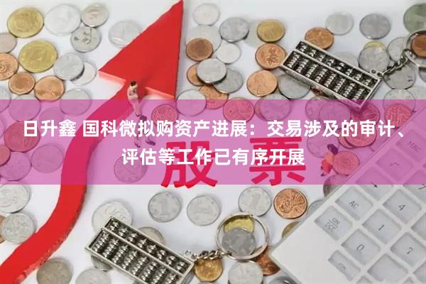 日升鑫 国科微拟购资产进展：交易涉及的审计、评估等工作已有序开展