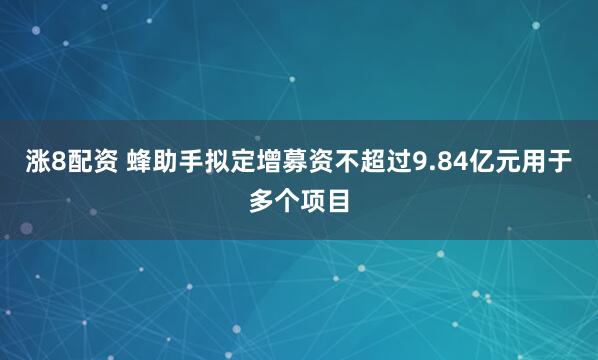 涨8配资 蜂助手拟定增募资不超过9.84亿元用于多个项目