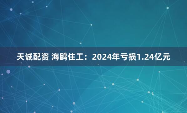 天诚配资 海鸥住工：2024年亏损1.24亿元