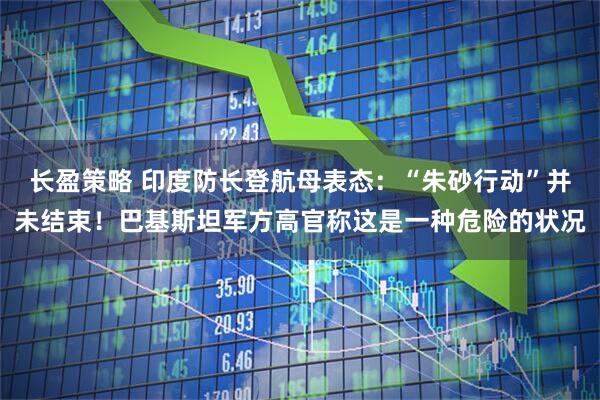 长盈策略 印度防长登航母表态：“朱砂行动”并未结束！巴基斯坦军方高官称这是一种危险的状况