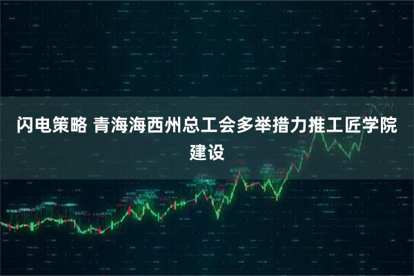 闪电策略 青海海西州总工会多举措力推工匠学院建设