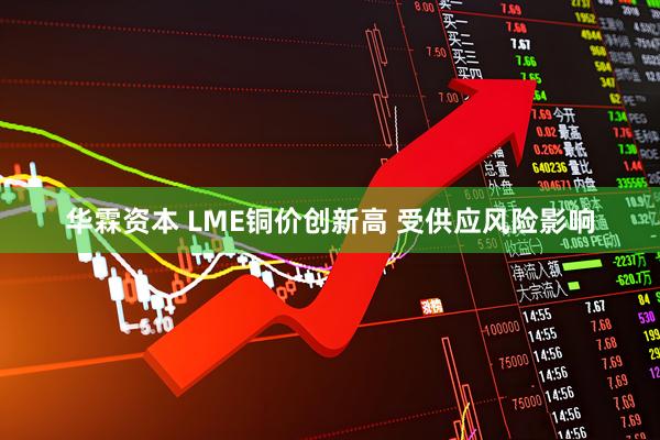 华霖资本 LME铜价创新高 受供应风险影响