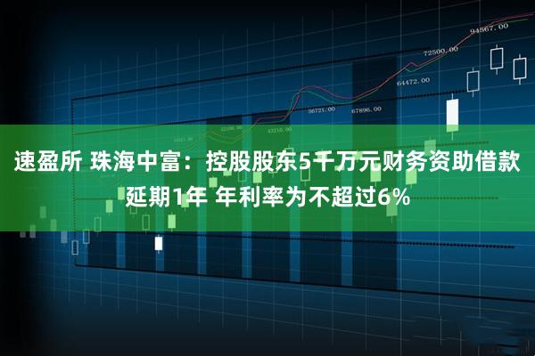速盈所 珠海中富:控股股东5千万元财务资助借款延期1年 年利率为不超过6%