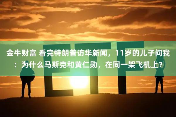 金牛财富 看完特朗普访华新闻，11岁的儿子问我：为什么马斯克和黄仁勋，在同一架飞机上？